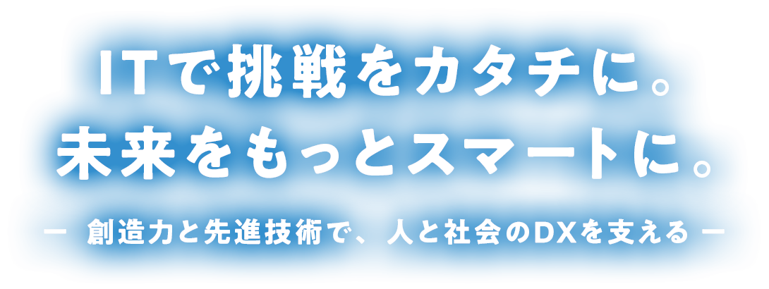 ITで挑戦をカタチに。 未来をもっとスマートに。 ー  創造力と先進技術で、 人と社会のDXを支える ー
